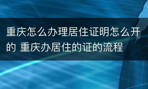 重庆怎么办理居住证明怎么开的 重庆办居住的证的流程