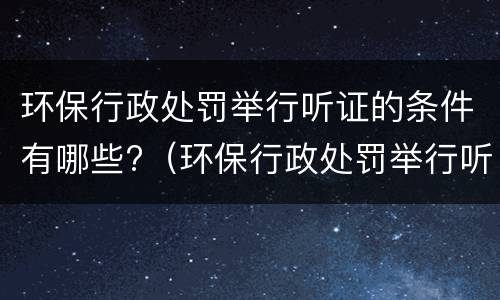 环保行政处罚举行听证的条件有哪些?（环保行政处罚举行听证的条件有哪些要求）