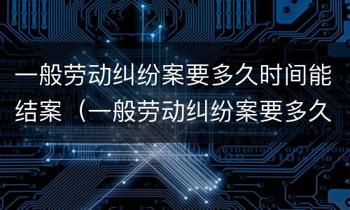 一般劳动纠纷案要多久时间能结案（一般劳动纠纷案要多久时间能结案呢）