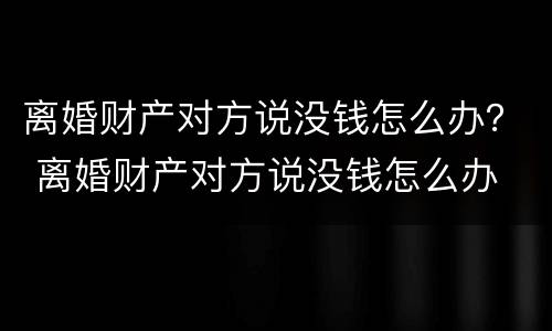 离婚财产对方说没钱怎么办？ 离婚财产对方说没钱怎么办