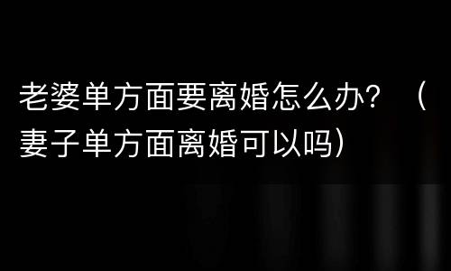 老婆单方面要离婚怎么办？（妻子单方面离婚可以吗）