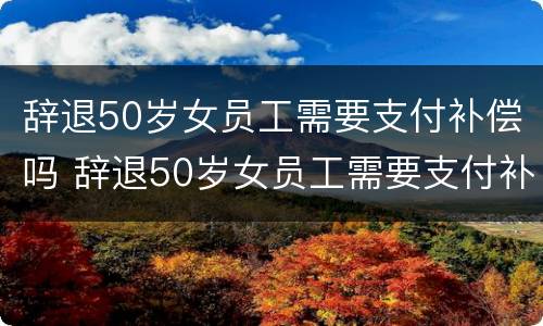 辞退50岁女员工需要支付补偿吗 辞退50岁女员工需要支付补偿吗合法吗