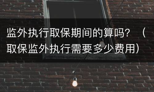 监外执行取保期间的算吗？（取保监外执行需要多少费用）