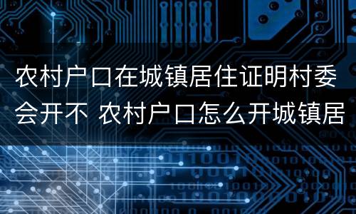 农村户口在城镇居住证明村委会开不 农村户口怎么开城镇居住证明