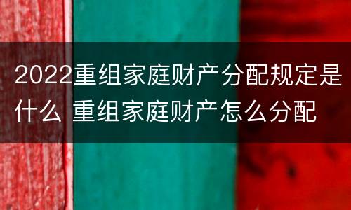 2022重组家庭财产分配规定是什么 重组家庭财产怎么分配