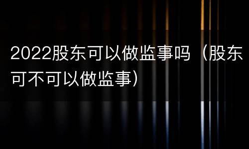 2022股东可以做监事吗（股东可不可以做监事）