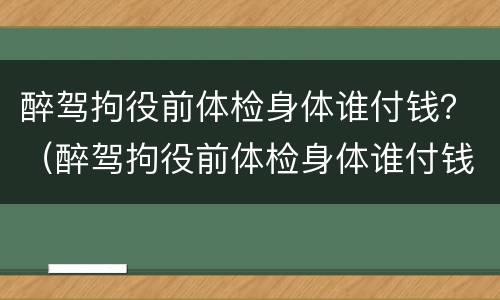 醉驾拘役前体检身体谁付钱？（醉驾拘役前体检身体谁付钱）