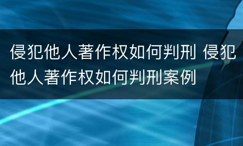 侵犯他人著作权如何判刑 侵犯他人著作权如何判刑案例