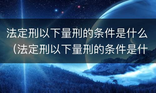 法定刑以下量刑的条件是什么（法定刑以下量刑的条件是什么呢）