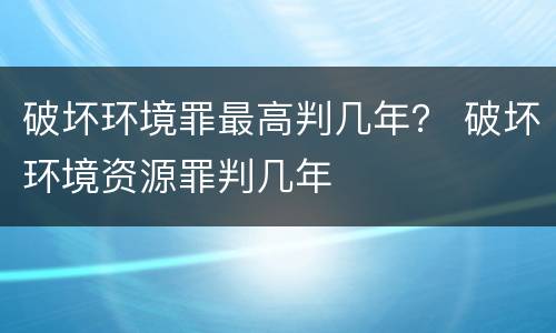 破坏环境罪最高判几年？ 破坏环境资源罪判几年