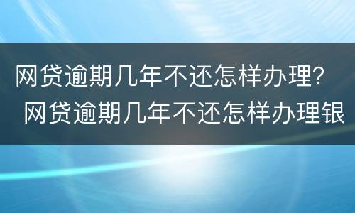 网贷逾期几年不还怎样办理？ 网贷逾期几年不还怎样办理银行卡