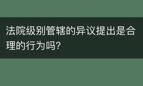 法院级别管辖的异议提出是合理的行为吗？