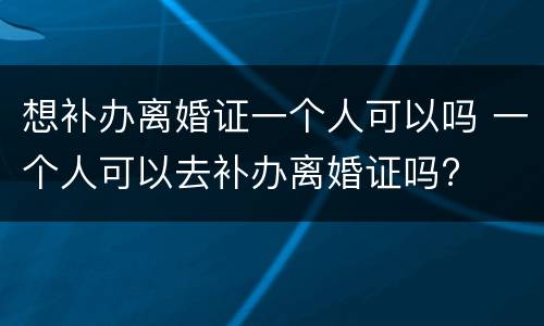 想补办离婚证一个人可以吗 一个人可以去补办离婚证吗?