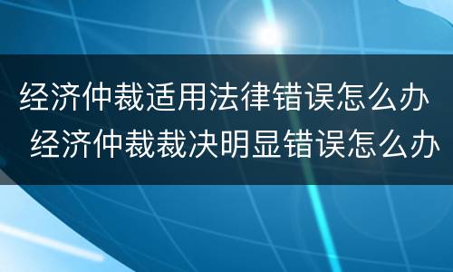 经济仲裁适用法律错误怎么办 经济仲裁裁决明显错误怎么办