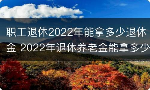 职工退休2022年能拿多少退休金 2022年退休养老金能拿多少