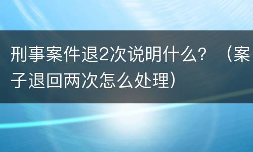 刑事案件退2次说明什么？（案子退回两次怎么处理）