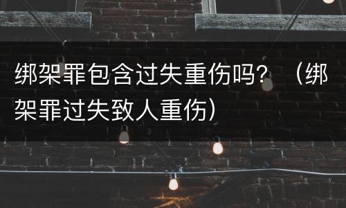 绑架罪包含过失重伤吗？（绑架罪过失致人重伤）