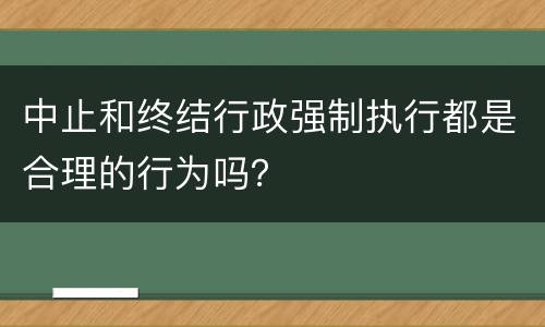 中止和终结行政强制执行都是合理的行为吗？