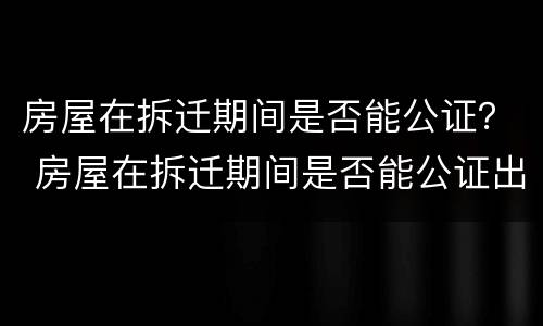 房屋在拆迁期间是否能公证？ 房屋在拆迁期间是否能公证出来