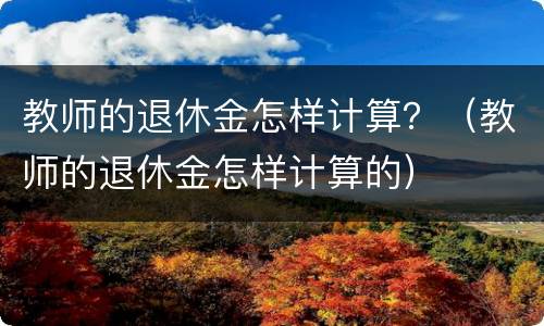 教师的退休金怎样计算？（教师的退休金怎样计算的）