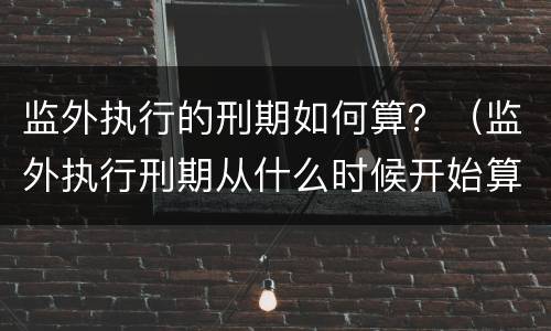 监外执行的刑期如何算？（监外执行刑期从什么时候开始算）