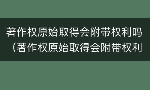 著作权原始取得会附带权利吗（著作权原始取得会附带权利吗）