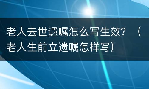 老人去世遗嘱怎么写生效？（老人生前立遗嘱怎样写）