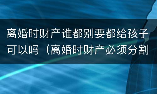 离婚时财产谁都别要都给孩子可以吗（离婚时财产必须分割吗）