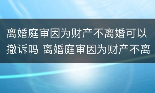 离婚庭审因为财产不离婚可以撤诉吗 离婚庭审因为财产不离婚可以撤诉吗法院