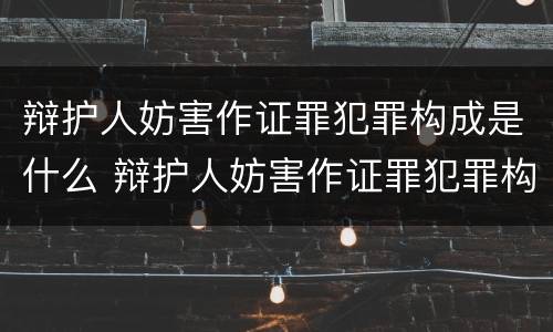 辩护人妨害作证罪犯罪构成是什么 辩护人妨害作证罪犯罪构成是什么