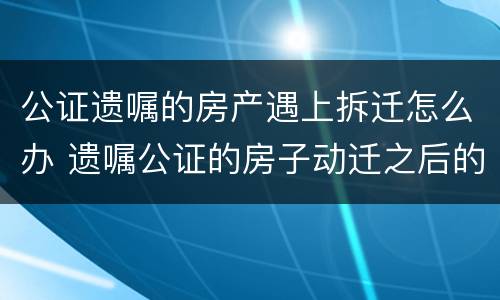 公证遗嘱的房产遇上拆迁怎么办 遗嘱公证的房子动迁之后的继承问题