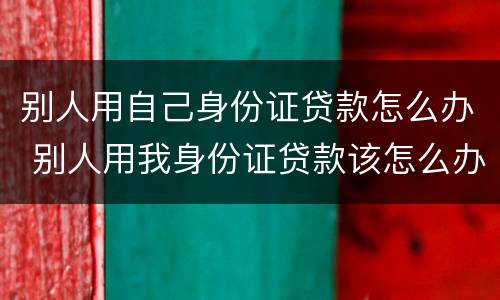 别人用自己身份证贷款怎么办 别人用我身份证贷款该怎么办