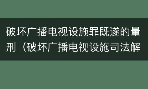 破坏广播电视设施罪既遂的量刑（破坏广播电视设施司法解释）