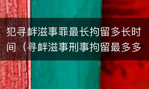 犯寻衅滋事罪最长拘留多长时间（寻衅滋事刑事拘留最多多少天）