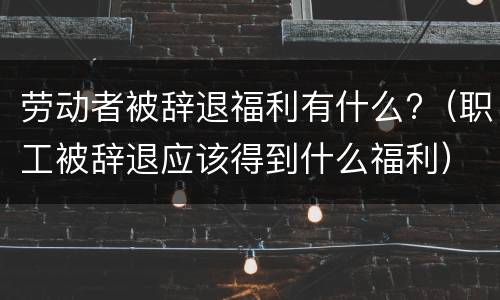 劳动者被辞退福利有什么?（职工被辞退应该得到什么福利）