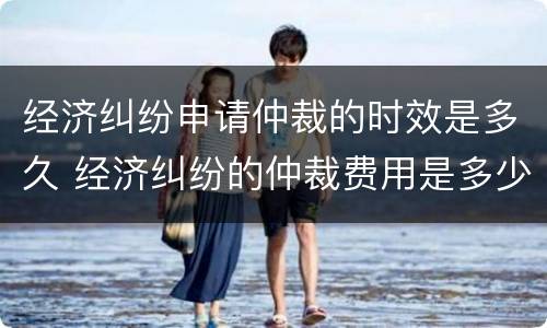 经济纠纷申请仲裁的时效是多久 经济纠纷的仲裁费用是多少