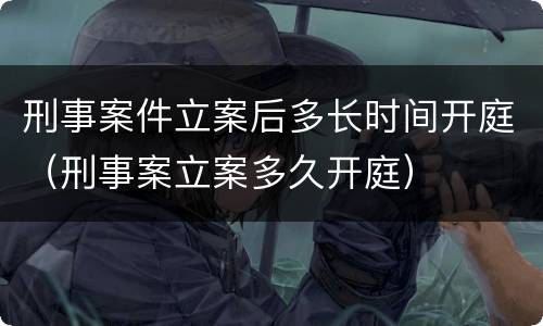 刑事案件立案后多长时间开庭（刑事案立案多久开庭）