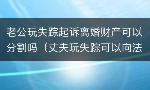 老公玩失踪起诉离婚财产可以分割吗（丈夫玩失踪可以向法院起诉吗）