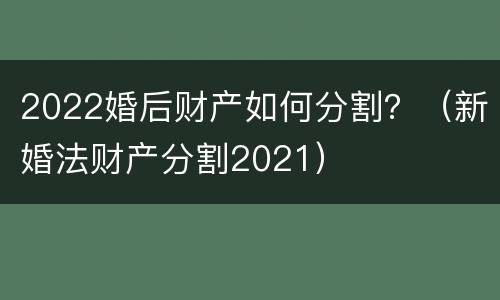 2022婚后财产如何分割？（新婚法财产分割2021）