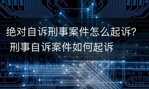 绝对自诉刑事案件怎么起诉？ 刑事自诉案件如何起诉