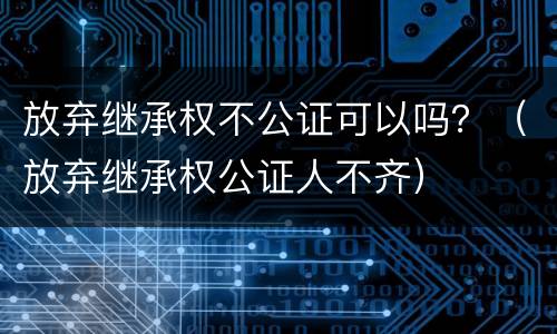 放弃继承权不公证可以吗？（放弃继承权公证人不齐）