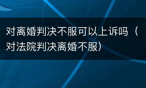 对离婚判决不服可以上诉吗（对法院判决离婚不服）