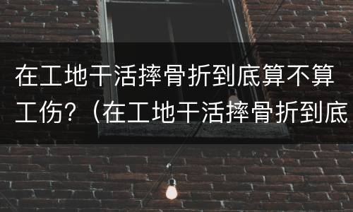 在工地干活摔骨折到底算不算工伤?（在工地干活摔骨折到底算不算工伤保险）