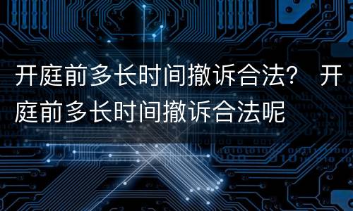 开庭前多长时间撤诉合法？ 开庭前多长时间撤诉合法呢