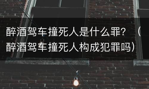 醉酒驾车撞死人是什么罪？（醉酒驾车撞死人构成犯罪吗）