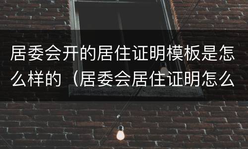 居委会开的居住证明模板是怎么样的（居委会居住证明怎么写）