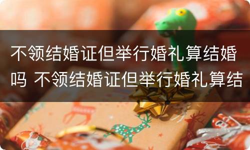 不领结婚证但举行婚礼算结婚吗 不领结婚证但举行婚礼算结婚吗知乎