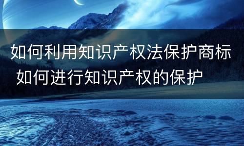 如何利用知识产权法保护商标 如何进行知识产权的保护