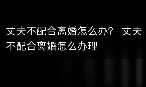 丈夫不配合离婚怎么办？ 丈夫不配合离婚怎么办理