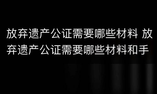 放弃遗产公证需要哪些材料 放弃遗产公证需要哪些材料和手续